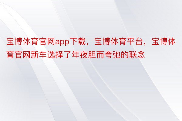 宝博体育官网app下载，宝博体育平台，宝博体育官网新车选择了年夜胆而夸弛的联念