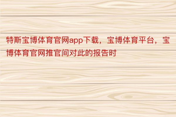 特斯宝博体育官网app下载，宝博体育平台，宝博体育官网推官间对此的报告时