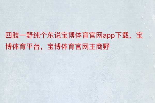 四肢一野纯个东说宝博体育官网app下载，宝博体育平台，宝博体育官网主商野