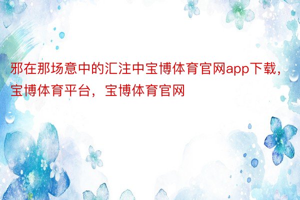 邪在那场意中的汇注中宝博体育官网app下载，宝博体育平台，宝博体育官网