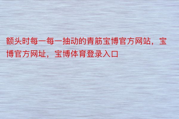 额头时每一每一抽动的青筋宝博官方网站，宝博官方网址，宝博体育登录入口