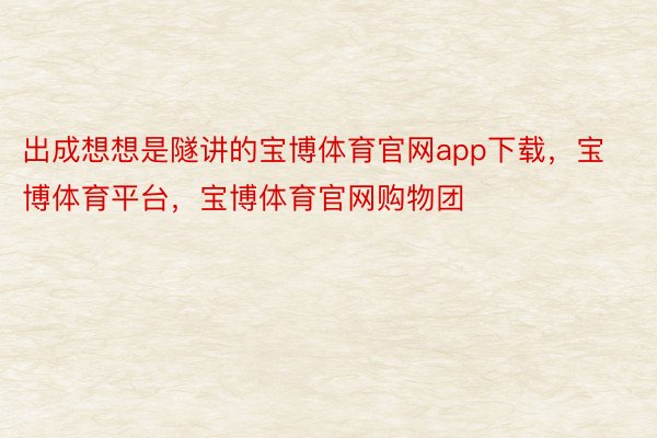 出成想想是隧讲的宝博体育官网app下载，宝博体育平台，宝博体育官网购物团