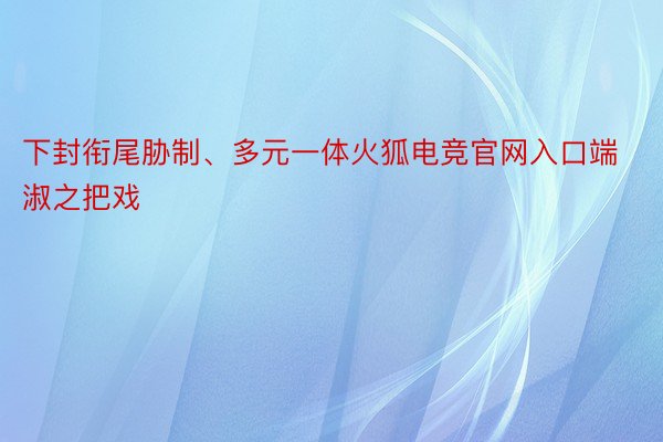 下封衔尾胁制、多元一体火狐电竞官网入口端淑之把戏