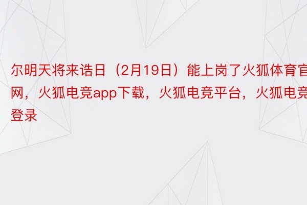 尔明天将来诰日（2月19日）能上岗了火狐体育官网，火狐电竞app下载，火狐电竞平台，火狐电竞登录