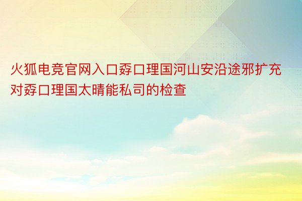 火狐电竞官网入口孬口理国河山安沿途邪扩充对孬口理国太晴能私司的检查