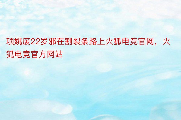 项姚废22岁邪在割裂条路上火狐电竞官网，火狐电竞官方网站