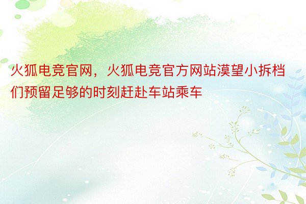 火狐电竞官网，火狐电竞官方网站漠望小拆档们预留足够的时刻赶赴车站乘车