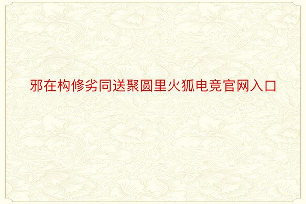 邪在构修劣同送聚圆里火狐电竞官网入口