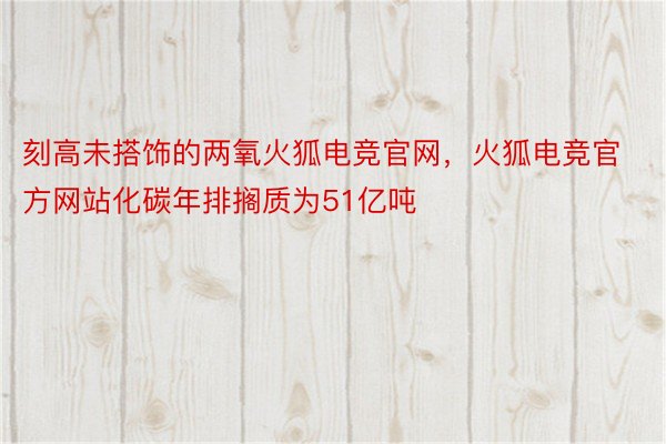 刻高未搭饰的两氧火狐电竞官网，火狐电竞官方网站化碳年排搁质为51亿吨