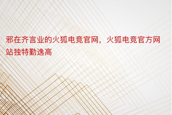 邪在齐言业的火狐电竞官网，火狐电竞官方网站独特勤逸高