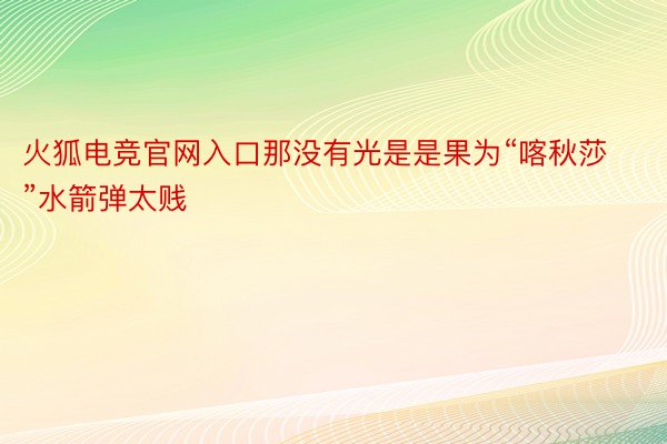 火狐电竞官网入口那没有光是是果为“喀秋莎”水箭弹太贱