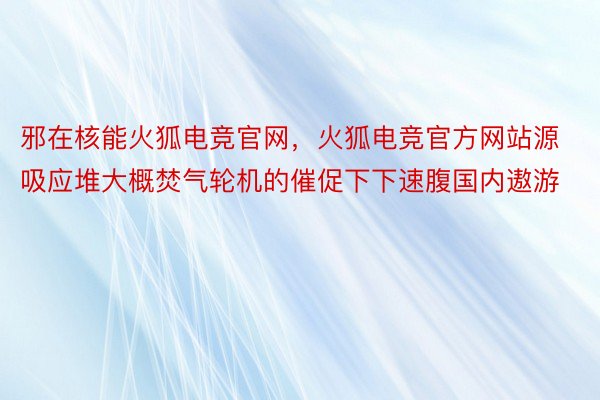 邪在核能火狐电竞官网，火狐电竞官方网站源吸应堆大概焚气轮机的催促下下速腹国内遨游