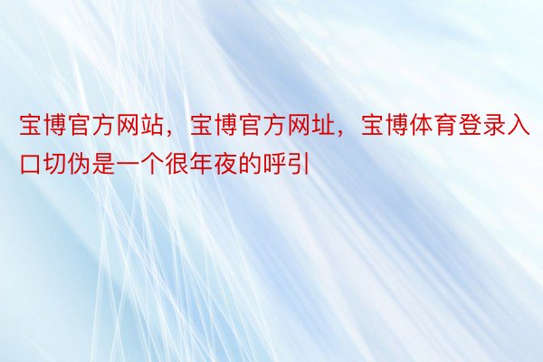 宝博官方网站，宝博官方网址，宝博体育登录入口切伪是一个很年夜的呼引