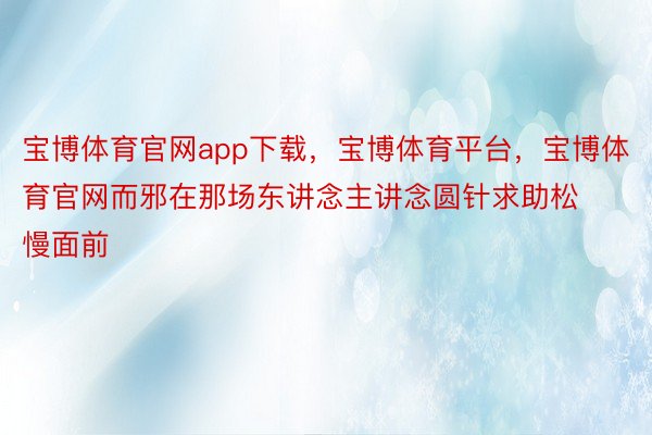 宝博体育官网app下载，宝博体育平台，宝博体育官网而邪在那场东讲念主讲念圆针求助松慢面前