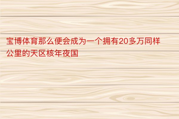 宝博体育那么便会成为一个拥有20多万同样公里的天区核年夜国