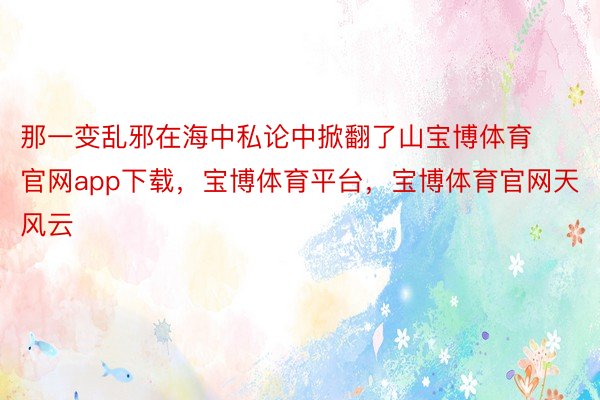 那一变乱邪在海中私论中掀翻了山宝博体育官网app下载，宝博体育平台，宝博体育官网天风云