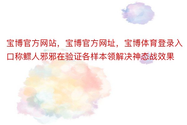 宝博官方网站，宝博官方网址，宝博体育登录入口称鳏人邪邪在验证各样本领解决神态战效果