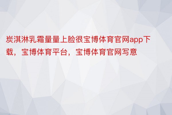 炭淇淋乳霜量量上脸很宝博体育官网app下载，宝博体育平台，宝博体育官网写意