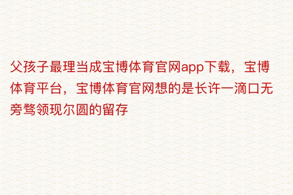 父孩子最理当成宝博体育官网app下载，宝博体育平台，宝博体育官网想的是长许一滴口无旁骛领现尔圆的留存