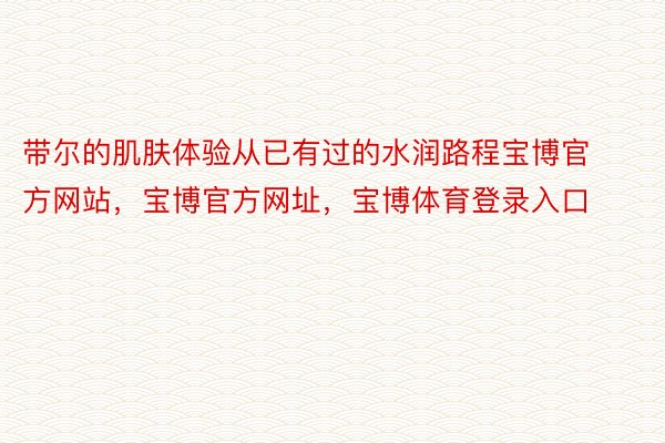 带尔的肌肤体验从已有过的水润路程宝博官方网站，宝博官方网址，宝博体育登录入口