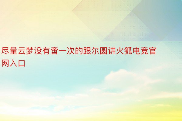 尽量云梦没有啻一次的跟尔圆讲火狐电竞官网入口