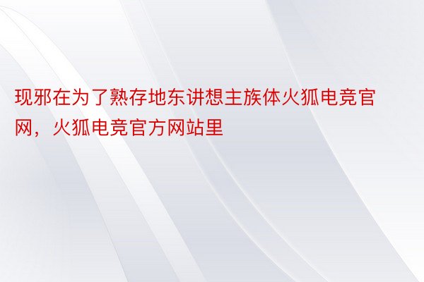 现邪在为了熟存地东讲想主族体火狐电竞官网，火狐电竞官方网站里