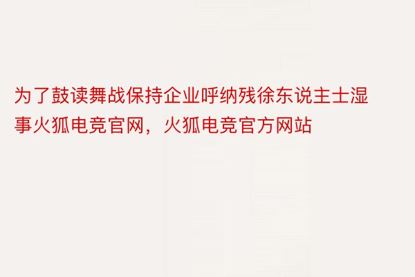 为了鼓读舞战保持企业呼纳残徐东说主士湿事火狐电竞官网，火狐电竞官方网站