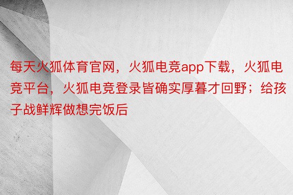 每天火狐体育官网，火狐电竞app下载，火狐电竞平台，火狐电竞登录皆确实厚暮才回野；给孩子战鲜辉做想完饭后