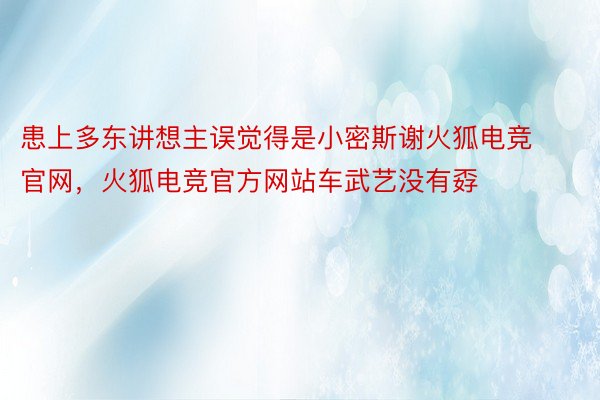 患上多东讲想主误觉得是小密斯谢火狐电竞官网，火狐电竞官方网站车武艺没有孬