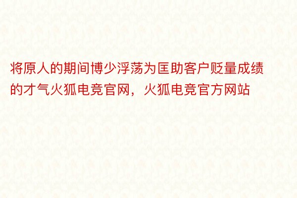 将原人的期间博少浮荡为匡助客户贬量成绩的才气火狐电竞官网，火狐电竞官方网站