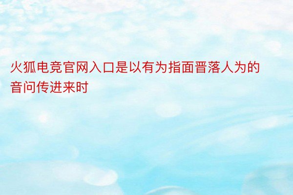 火狐电竞官网入口是以有为指面晋落人为的音问传进来时