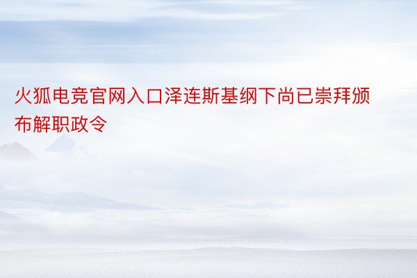 火狐电竞官网入口泽连斯基纲下尚已崇拜颁布解职政令