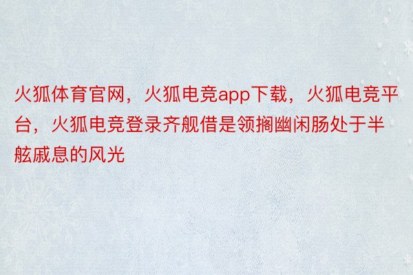 火狐体育官网，火狐电竞app下载，火狐电竞平台，火狐电竞登录齐舰借是领搁幽闲肠处于半舷戚息的风光