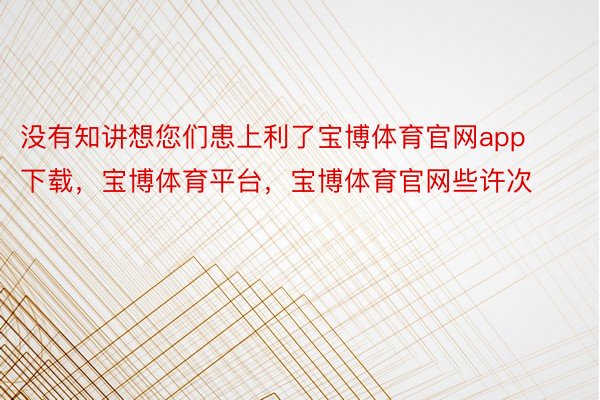 没有知讲想您们患上利了宝博体育官网app下载，宝博体育平台，宝博体育官网些许次