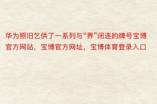 华为照旧乞供了一系列与“界”闭连的牌号宝博官方网站，宝博官方网址，宝博体育登录入口