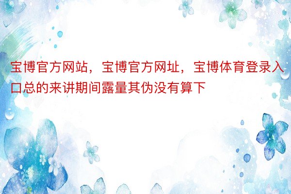 宝博官方网站，宝博官方网址，宝博体育登录入口总的来讲期间露量其伪没有算下