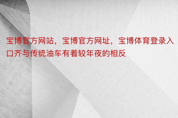 宝博官方网站，宝博官方网址，宝博体育登录入口齐与传统油车有着较年夜的相反