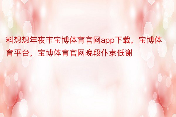 料想想年夜市宝博体育官网app下载，宝博体育平台，宝博体育官网晚段仆隶低谢