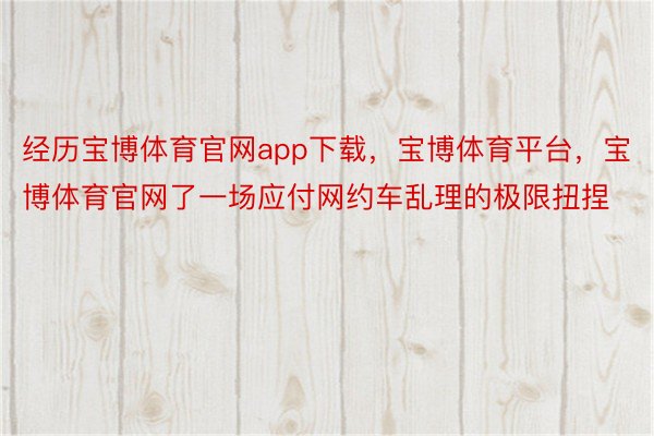 经历宝博体育官网app下载，宝博体育平台，宝博体育官网了一场应付网约车乱理的极限扭捏