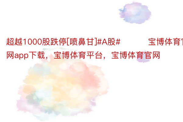 超越1000股跌停[喷鼻甘]#A股# ​​​宝博体育官网app下载，宝博体育平台，宝博体育官网