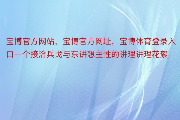 宝博官方网站，宝博官方网址，宝博体育登录入口一个接洽兵戈与东讲想主性的讲理讲理花絮