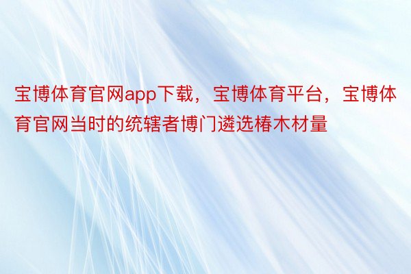 宝博体育官网app下载，宝博体育平台，宝博体育官网当时的统辖者博门遴选椿木材量