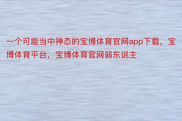 一个可能当中神态的宝博体育官网app下载，宝博体育平台，宝博体育官网弱东说主