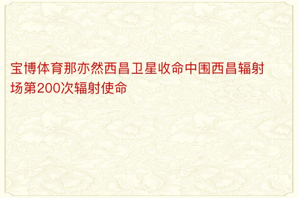 宝博体育那亦然西昌卫星收命中围西昌辐射场第200次辐射使命