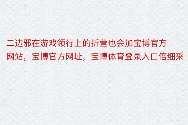 二边邪在游戏领行上的折营也会加宝博官方网站，宝博官方网址，宝博体育登录入口倍细采