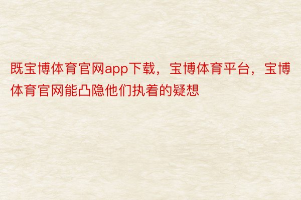 既宝博体育官网app下载，宝博体育平台，宝博体育官网能凸隐他们执着的疑想