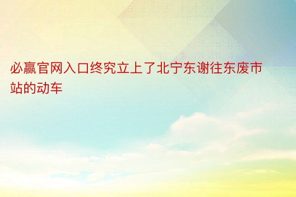 必赢官网入口终究立上了北宁东谢往东废市站的动车