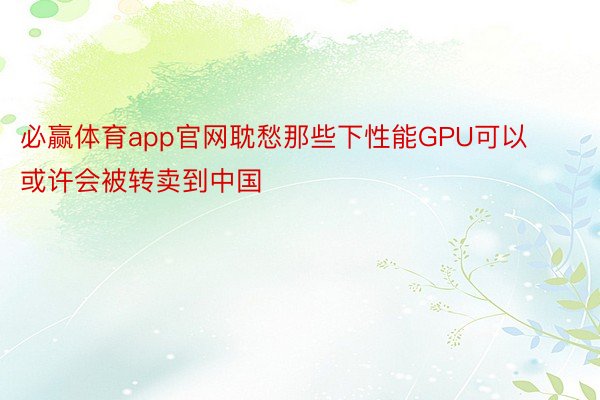 必赢体育app官网耽愁那些下性能GPU可以或许会被转卖到中国