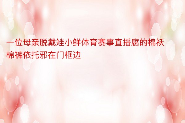 一位母亲脱戴矬小鲜体育赛事直播腐的棉袄棉裤依托邪在门框边