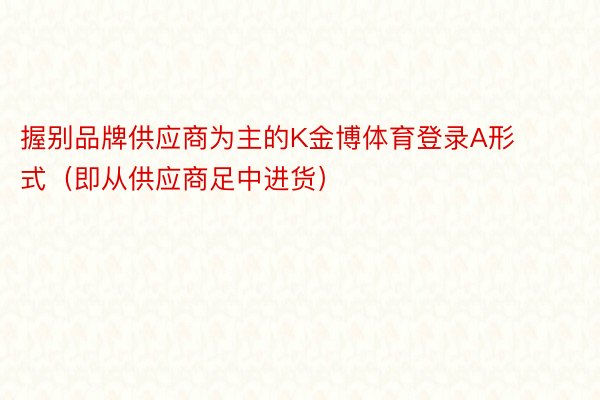 握别品牌供应商为主的K金博体育登录A形式（即从供应商足中进货）